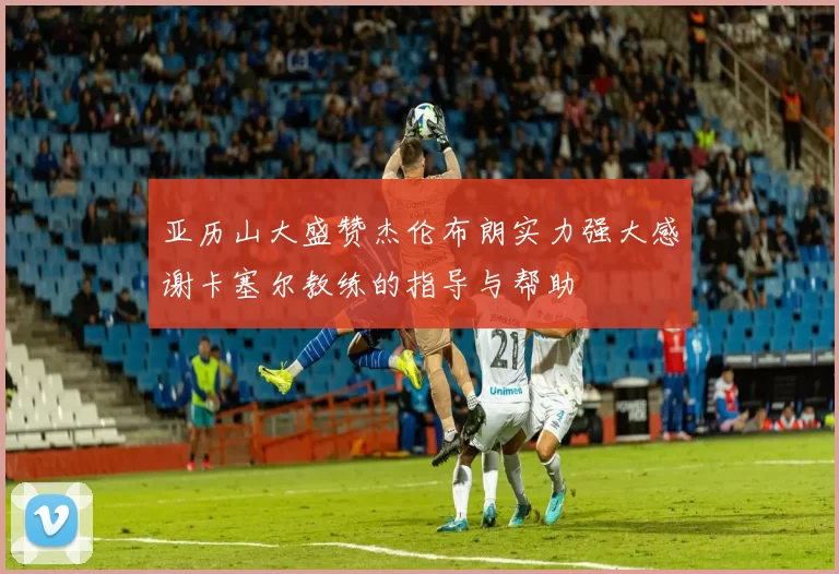 亚历山大盛赞杰伦布朗实力强大感谢卡塞尔教练的指导与帮助