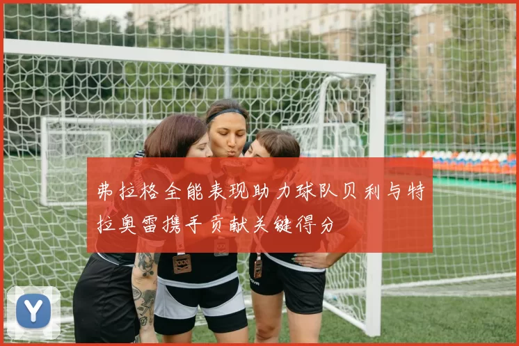 弗拉格全能表现助力球队贝利与特拉奥雷携手贡献关键得分