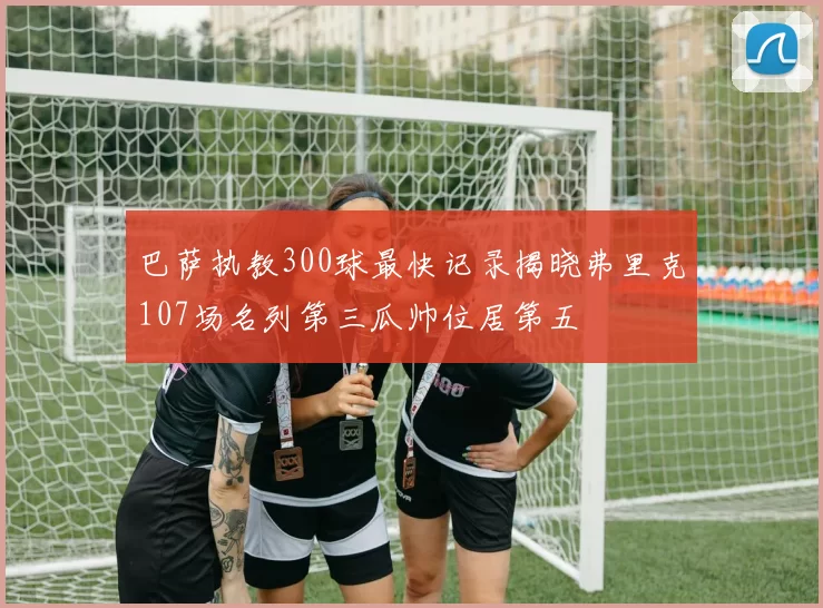巴萨执教300球最快记录揭晓弗里克107场名列第三瓜帅位居第五