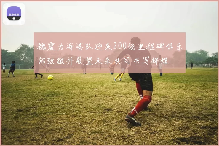 魏震为海港队迎来200场里程碑俱乐部致敬并展望未来共同书写辉煌