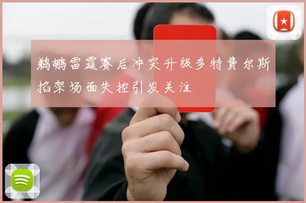 鹈鹕雷霆赛后冲突升级多特费尔斯掐架场面失控引发关注