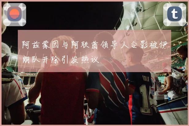 阿兹蒙因与阿联酋领导人合影被伊朗队开除引发热议