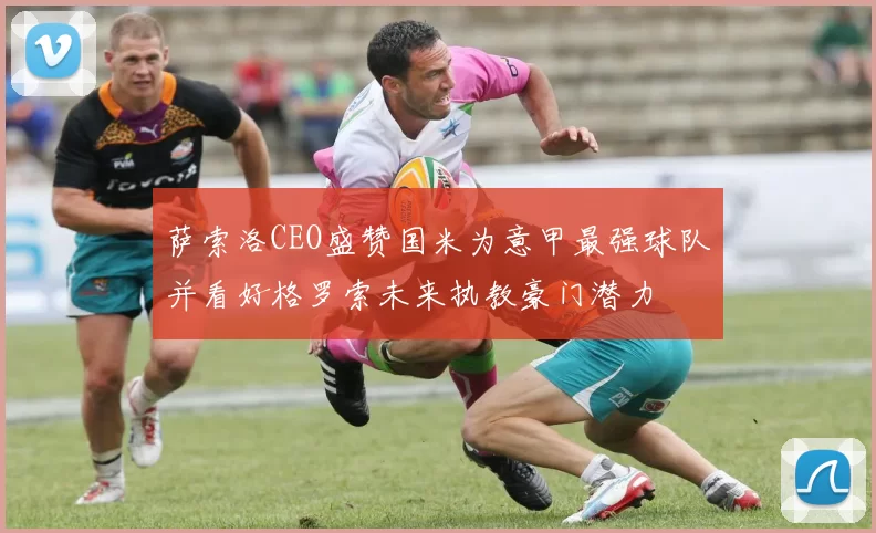 萨索洛CEO盛赞国米为意甲最强球队并看好格罗索未来执教豪门潜力
