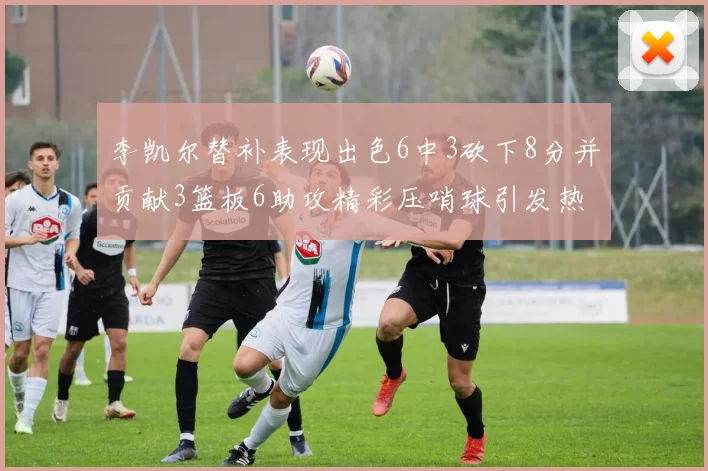李凯尔替补表现出色6中3砍下8分并贡献3篮板6助攻精彩压哨球引发热议
