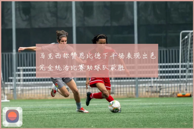 马克西称赞恩比德下半场表现出色完全统治比赛助球队获胜