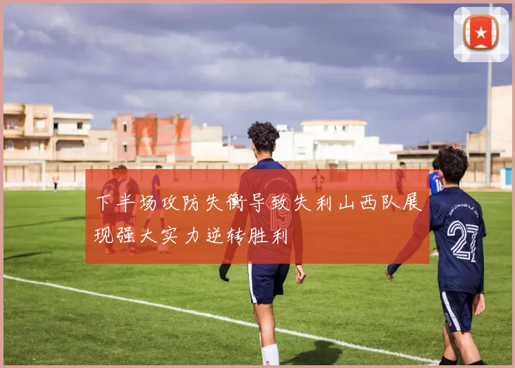 下半场攻防失衡导致失利山西队展现强大实力逆转胜利