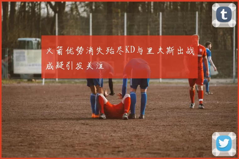 火箭优势消失殆尽KD与里夫斯出战成疑引发关注