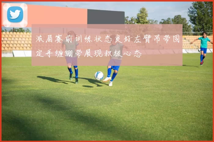 浓眉赛前训练状态良好左臂吊带固定手缠绷带展现积极心态