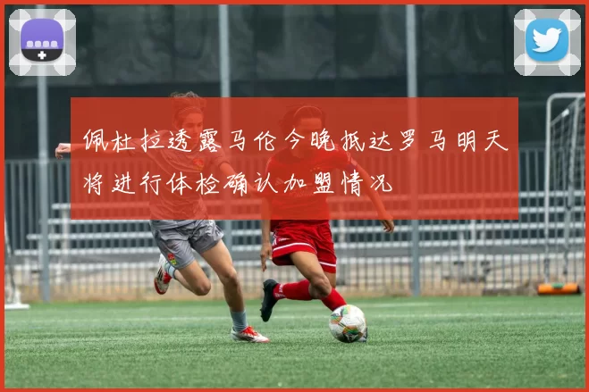 佩杜拉透露马伦今晚抵达罗马明天将进行体检确认加盟情况