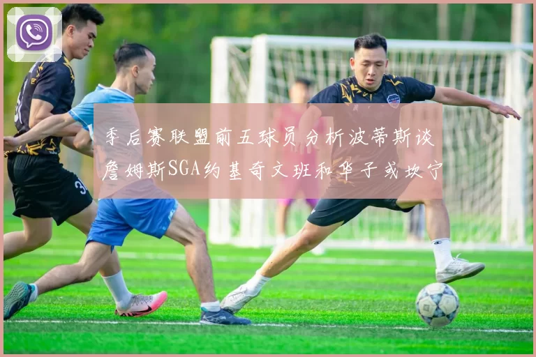 季后赛联盟前五球员分析波蒂斯谈詹姆斯SGA约基奇文班和华子或坎宁安