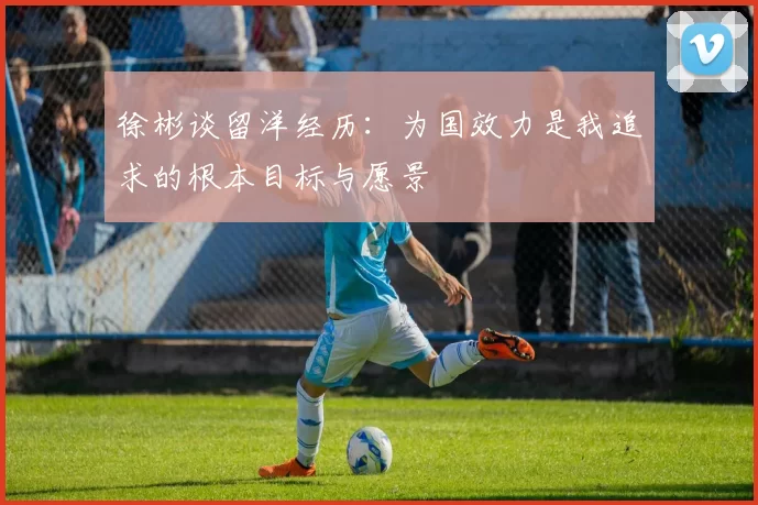 徐彬谈留洋经历：为国效力是我追求的根本目标与愿景